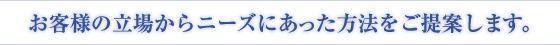 お客様の立場からニーズにあった方法をご提案します。